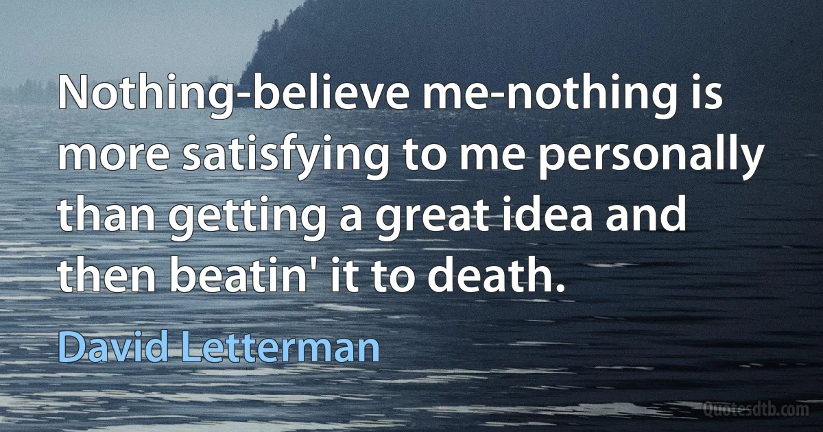 Nothing-believe me-nothing is more satisfying to me personally than getting a great idea and then beatin' it to death. (David Letterman)