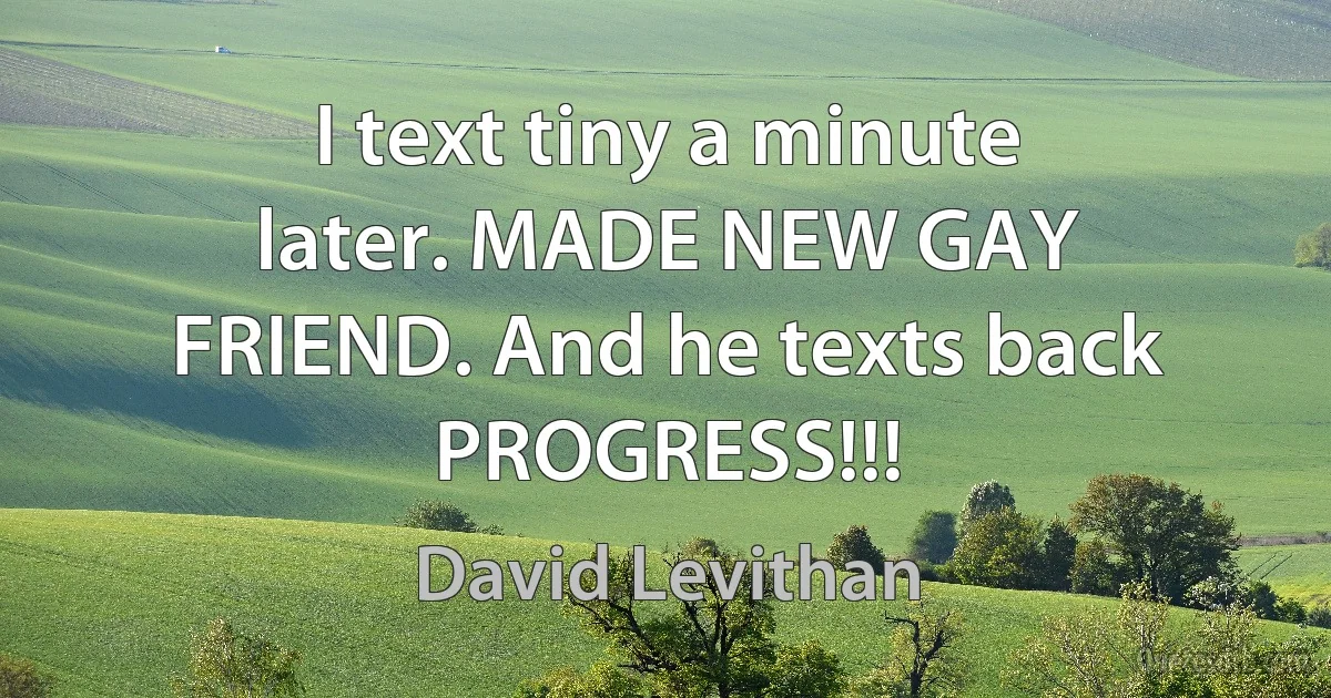 I text tiny a minute later. MADE NEW GAY FRIEND. And he texts back PROGRESS!!! (David Levithan)