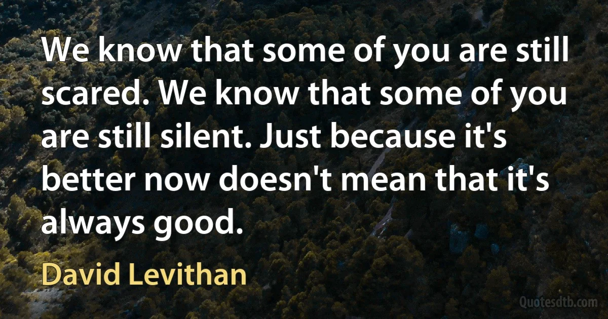 We know that some of you are still scared. We know that some of you are still silent. Just because it's better now doesn't mean that it's always good. (David Levithan)