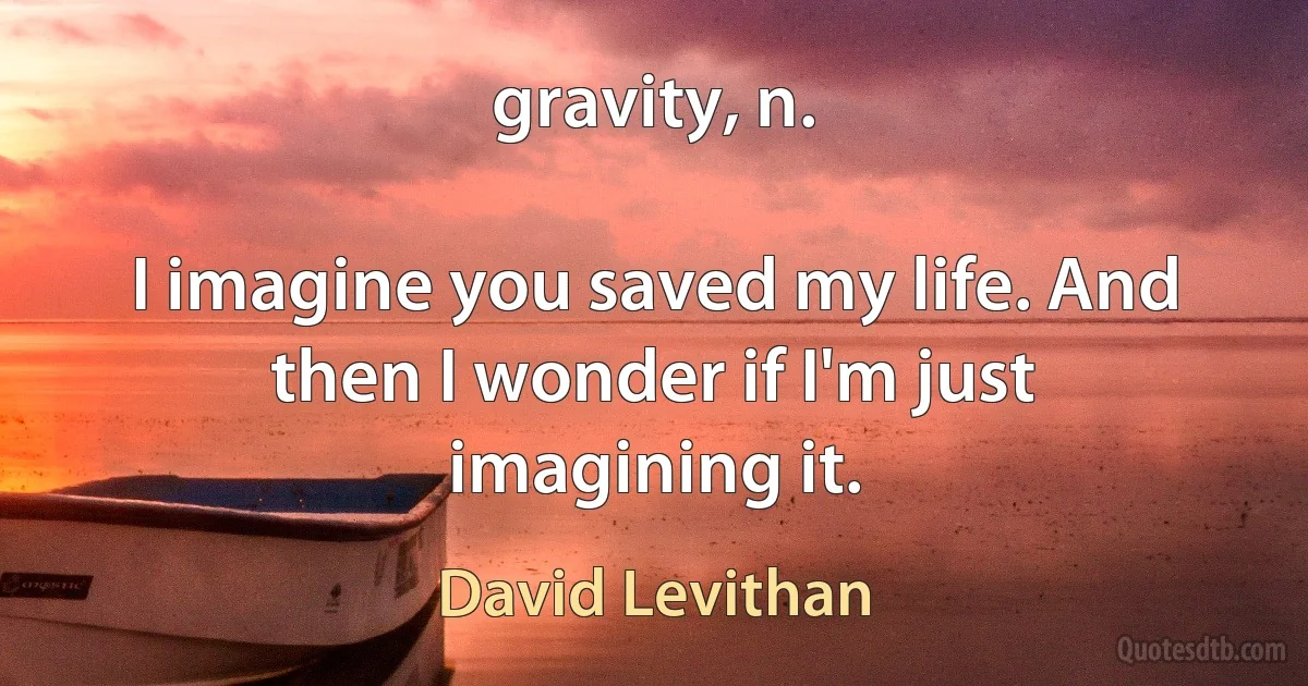 gravity, n.

I imagine you saved my life. And then I wonder if I'm just imagining it. (David Levithan)