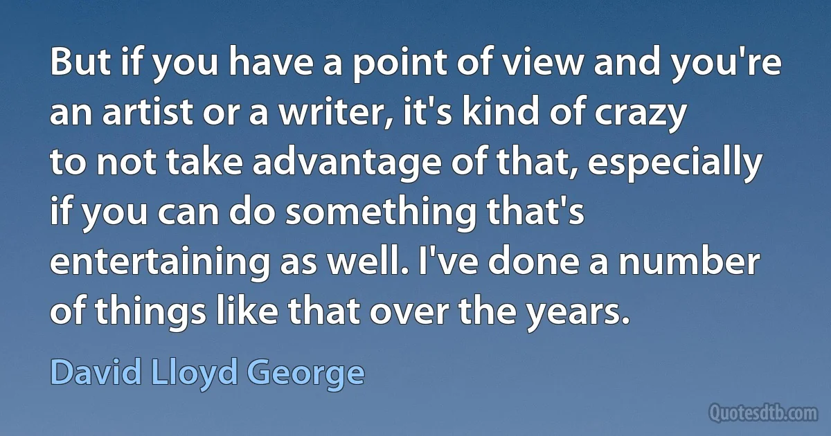 But if you have a point of view and you're an artist or a writer, it's kind of crazy to not take advantage of that, especially if you can do something that's entertaining as well. I've done a number of things like that over the years. (David Lloyd George)