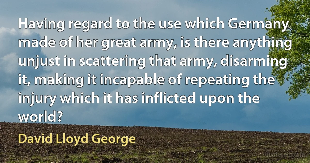 Having regard to the use which Germany made of her great army, is there anything unjust in scattering that army, disarming it, making it incapable of repeating the injury which it has inflicted upon the world? (David Lloyd George)