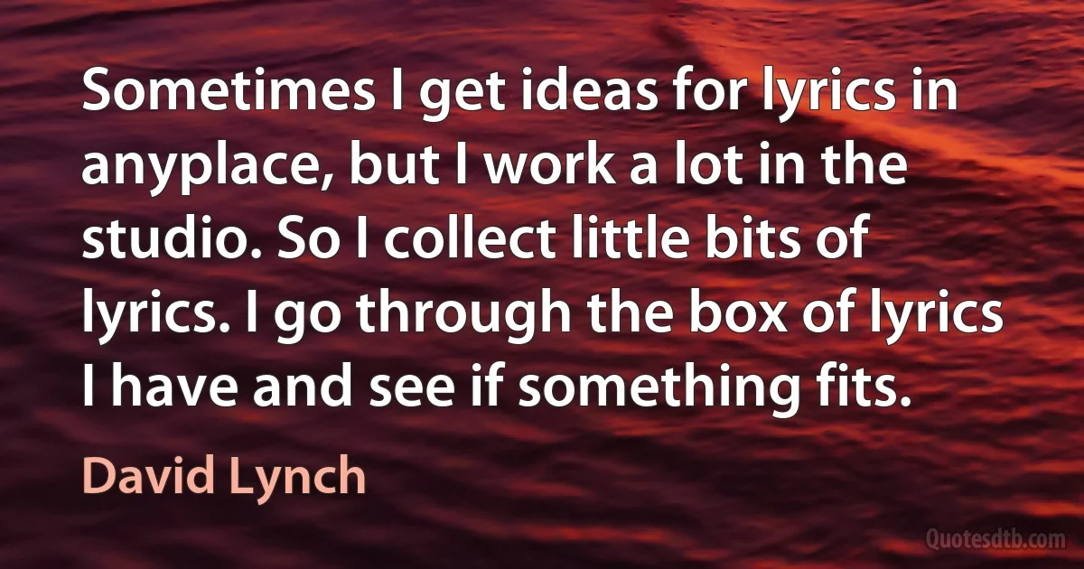 Sometimes I get ideas for lyrics in anyplace, but I work a lot in the studio. So I collect little bits of lyrics. I go through the box of lyrics I have and see if something fits. (David Lynch)