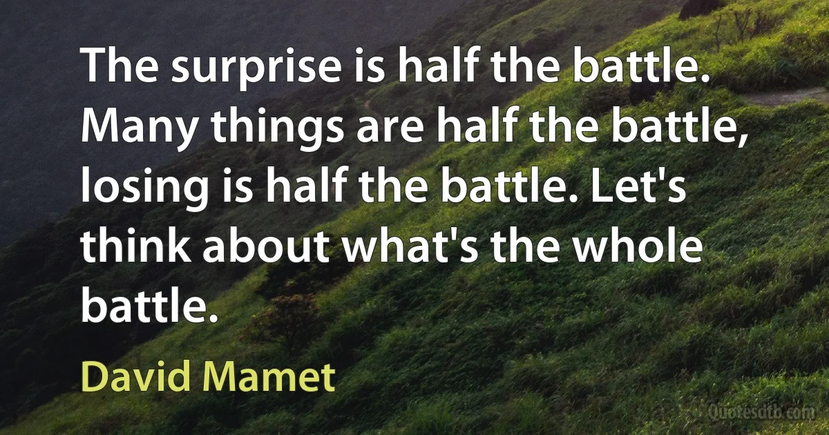 The surprise is half the battle. Many things are half the battle, losing is half the battle. Let's think about what's the whole battle. (David Mamet)