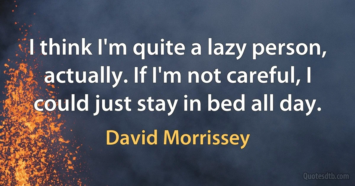 I think I'm quite a lazy person, actually. If I'm not careful, I could just stay in bed all day. (David Morrissey)