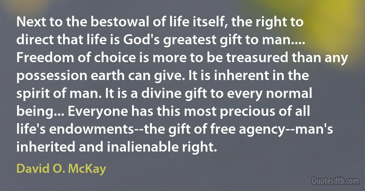 Next to the bestowal of life itself, the right to direct that life is God's greatest gift to man.... Freedom of choice is more to be treasured than any possession earth can give. It is inherent in the spirit of man. It is a divine gift to every normal being... Everyone has this most precious of all life's endowments--the gift of free agency--man's inherited and inalienable right. (David O. McKay)