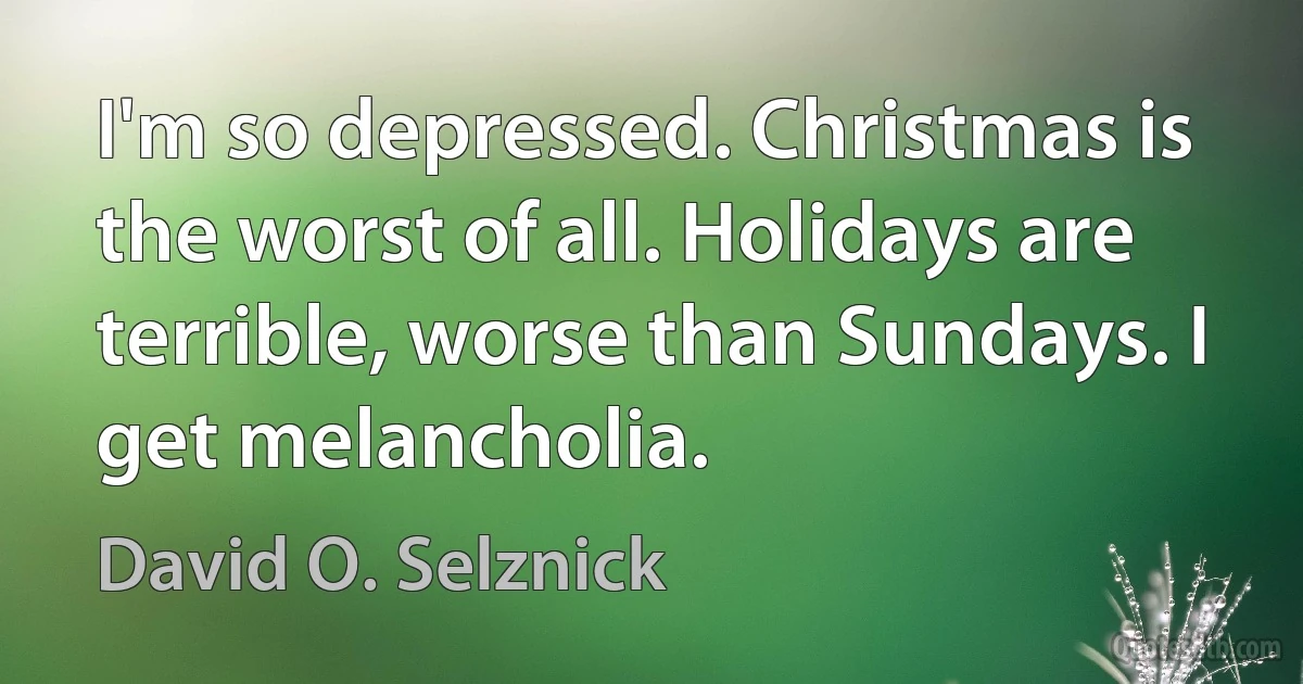 I'm so depressed. Christmas is the worst of all. Holidays are terrible, worse than Sundays. I get melancholia. (David O. Selznick)