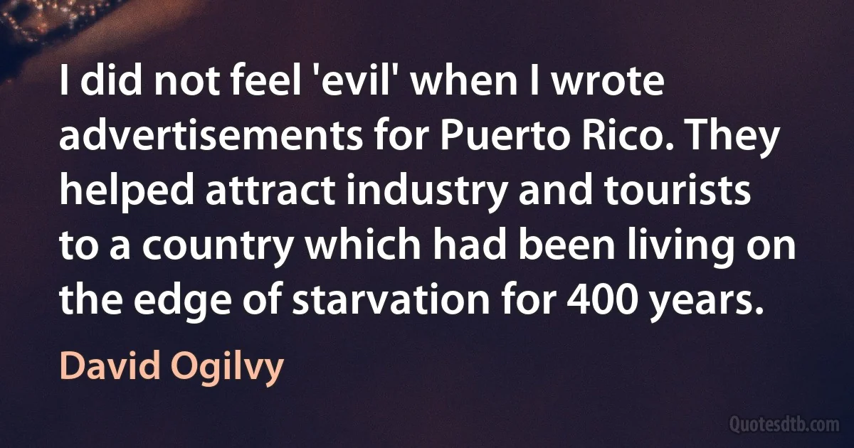 I did not feel 'evil' when I wrote advertisements for Puerto Rico. They helped attract industry and tourists to a country which had been living on the edge of starvation for 400 years. (David Ogilvy)