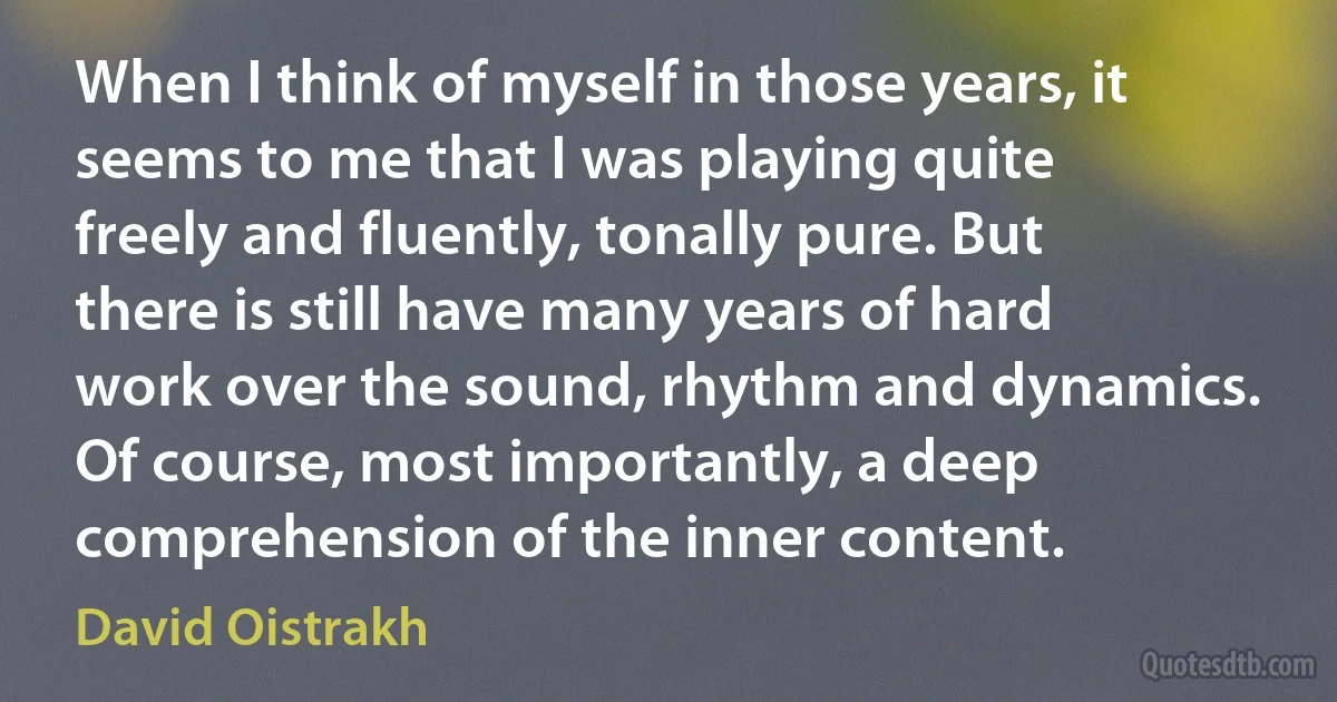 When I think of myself in those years, it seems to me that I was playing quite freely and fluently, tonally pure. But there is still have many years of hard work over the sound, rhythm and dynamics. Of course, most importantly, a deep comprehension of the inner content. (David Oistrakh)