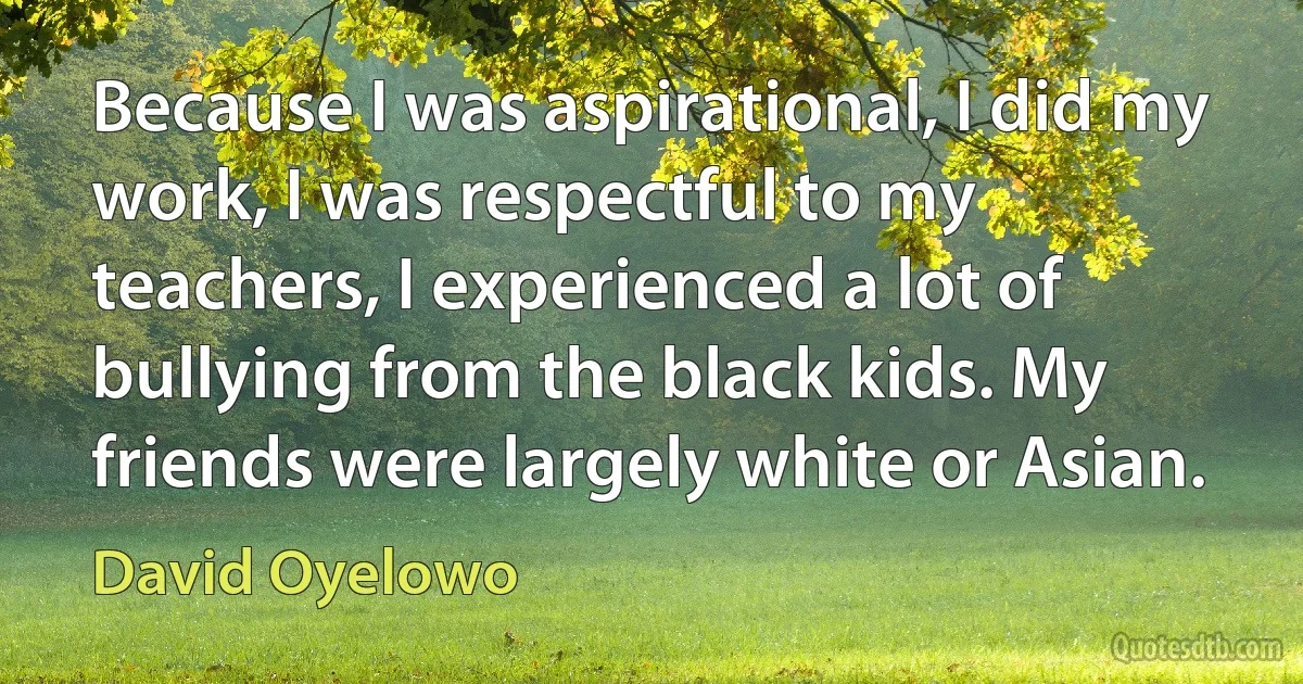 Because I was aspirational, I did my work, I was respectful to my teachers, I experienced a lot of bullying from the black kids. My friends were largely white or Asian. (David Oyelowo)