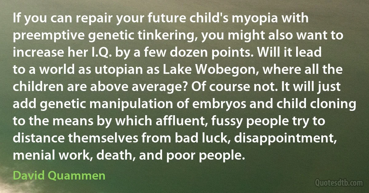 If you can repair your future child's myopia with preemptive genetic tinkering, you might also want to increase her I.Q. by a few dozen points. Will it lead to a world as utopian as Lake Wobegon, where all the children are above average? Of course not. It will just add genetic manipulation of embryos and child cloning to the means by which affluent, fussy people try to distance themselves from bad luck, disappointment, menial work, death, and poor people. (David Quammen)