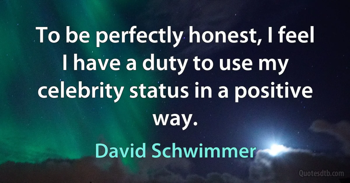 To be perfectly honest, I feel I have a duty to use my celebrity status in a positive way. (David Schwimmer)