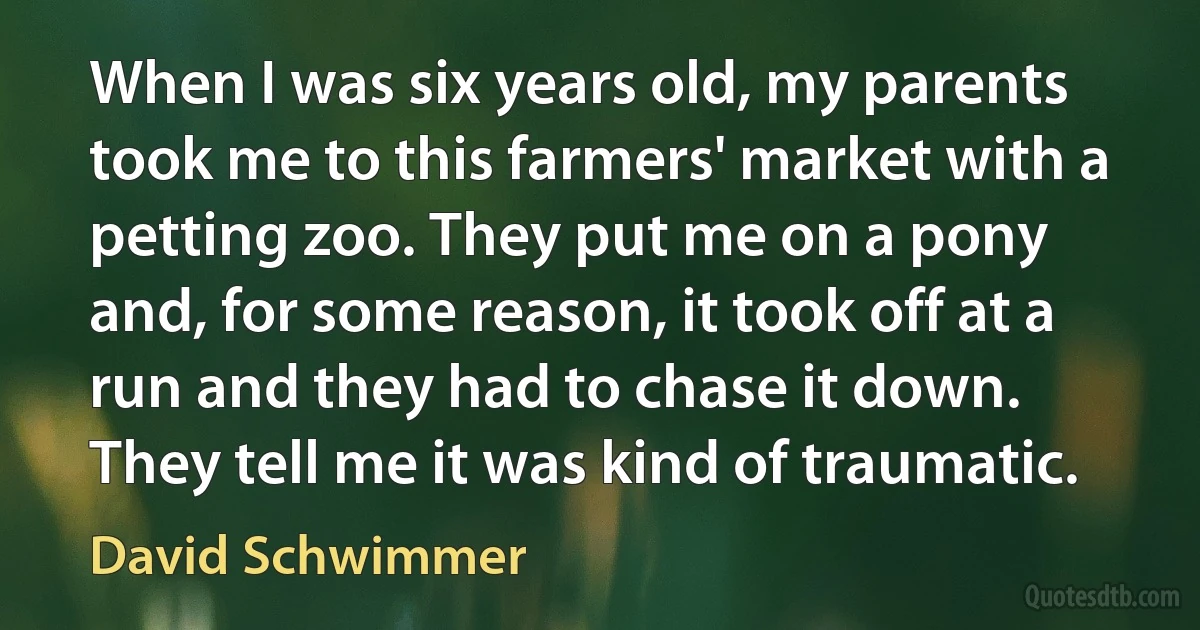 When I was six years old, my parents took me to this farmers' market with a petting zoo. They put me on a pony and, for some reason, it took off at a run and they had to chase it down. They tell me it was kind of traumatic. (David Schwimmer)