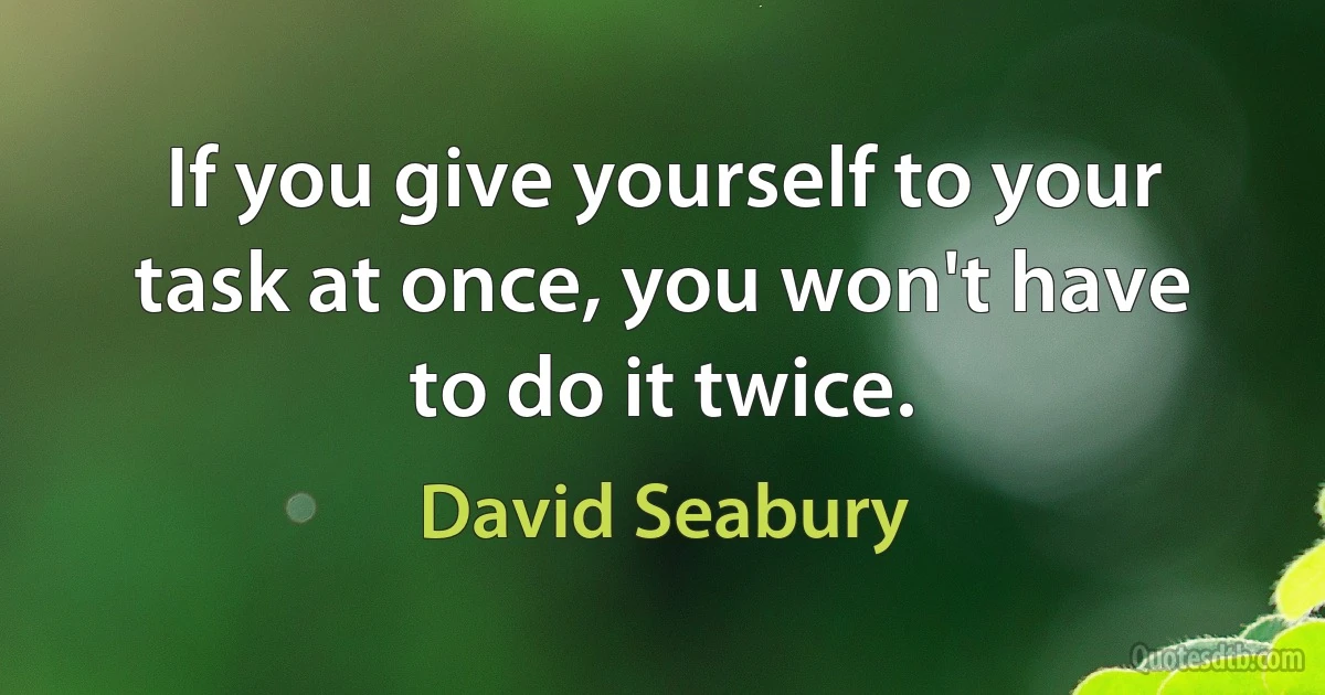 If you give yourself to your task at once, you won't have to do it twice. (David Seabury)