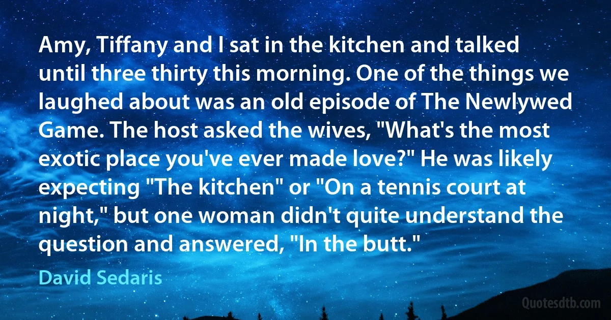 Amy, Tiffany and I sat in the kitchen and talked until three thirty this morning. One of the things we laughed about was an old episode of The Newlywed Game. The host asked the wives, "What's the most exotic place you've ever made love?" He was likely expecting "The kitchen" or "On a tennis court at night," but one woman didn't quite understand the question and answered, "In the butt." (David Sedaris)