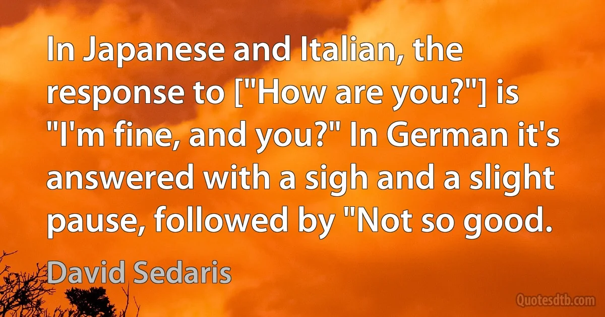 In Japanese and Italian, the response to ["How are you?"] is "I'm fine, and you?" In German it's answered with a sigh and a slight pause, followed by "Not so good. (David Sedaris)