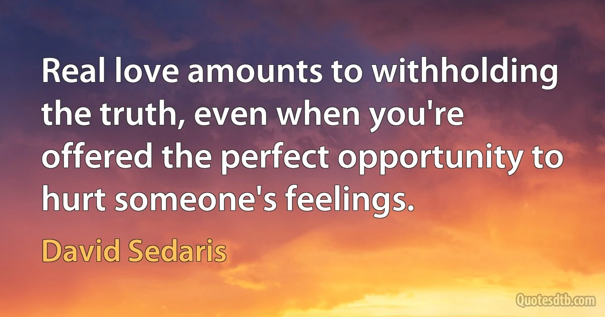 Real love amounts to withholding the truth, even when you're offered the perfect opportunity to hurt someone's feelings. (David Sedaris)