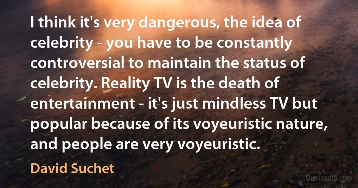 I think it's very dangerous, the idea of celebrity - you have to be constantly controversial to maintain the status of celebrity. Reality TV is the death of entertainment - it's just mindless TV but popular because of its voyeuristic nature, and people are very voyeuristic. (David Suchet)