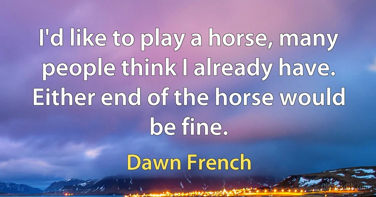 I'd like to play a horse, many people think I already have. Either end of the horse would be fine. (Dawn French)