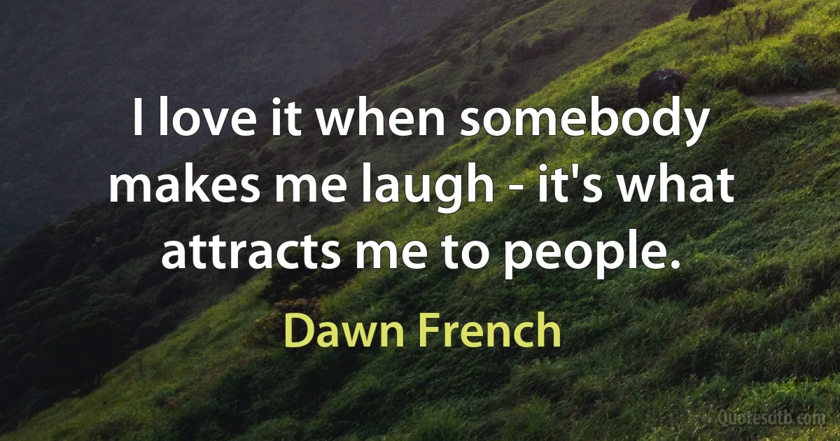 I love it when somebody makes me laugh - it's what attracts me to people. (Dawn French)