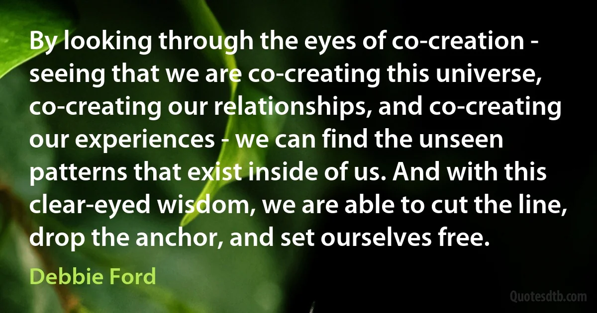 By looking through the eyes of co-creation - seeing that we are co-creating this universe, co-creating our relationships, and co-creating our experiences - we can find the unseen patterns that exist inside of us. And with this clear-eyed wisdom, we are able to cut the line, drop the anchor, and set ourselves free. (Debbie Ford)