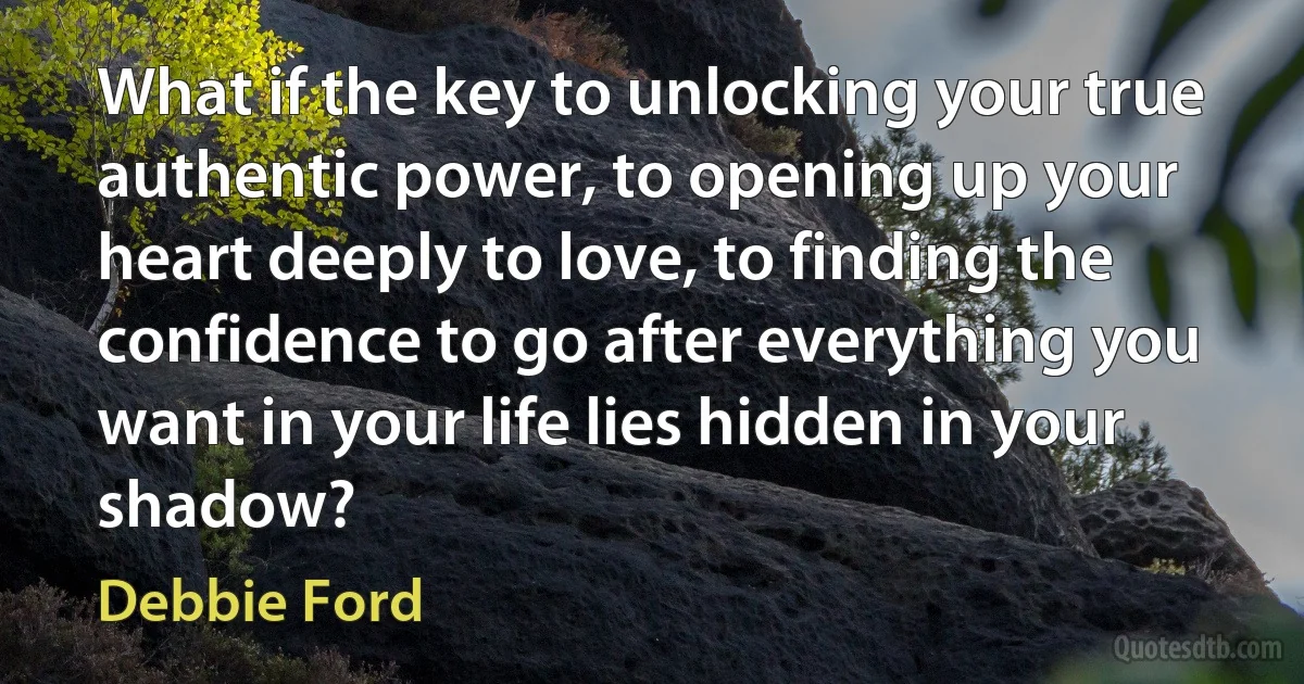 What if the key to unlocking your true authentic power, to opening up your heart deeply to love, to finding the confidence to go after everything you want in your life lies hidden in your shadow? (Debbie Ford)