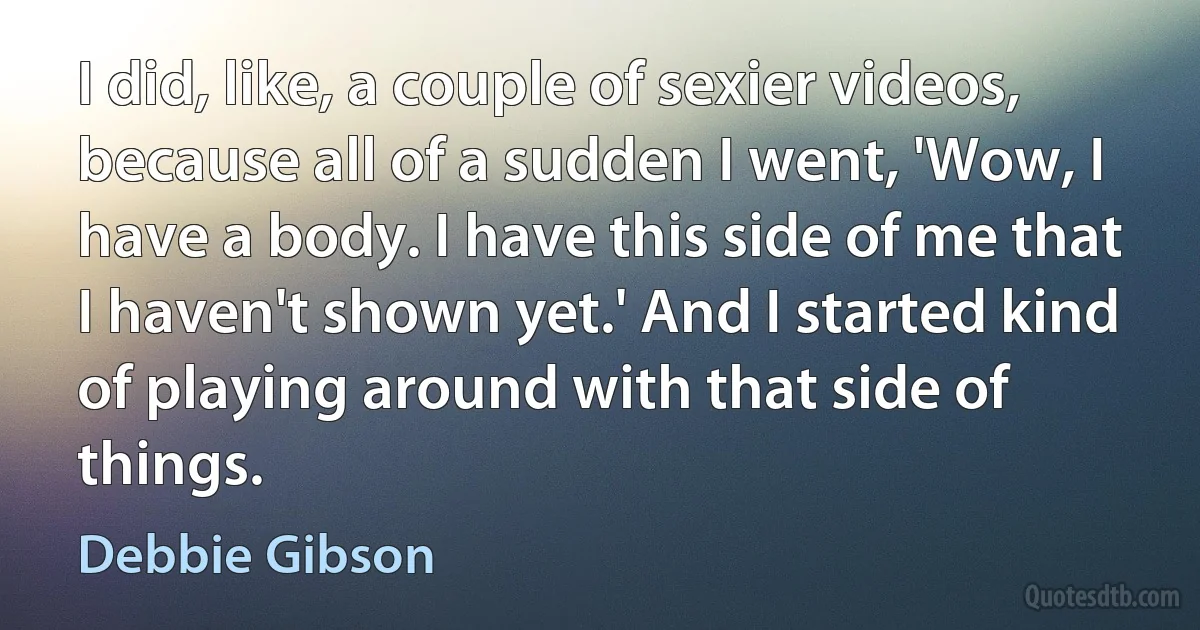 I did, like, a couple of sexier videos, because all of a sudden I went, 'Wow, I have a body. I have this side of me that I haven't shown yet.' And I started kind of playing around with that side of things. (Debbie Gibson)