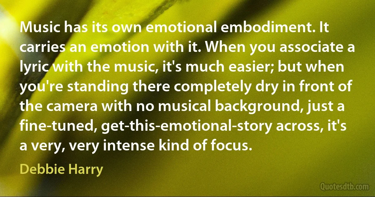 Music has its own emotional embodiment. It carries an emotion with it. When you associate a lyric with the music, it's much easier; but when you're standing there completely dry in front of the camera with no musical background, just a fine-tuned, get-this-emotional-story across, it's a very, very intense kind of focus. (Debbie Harry)