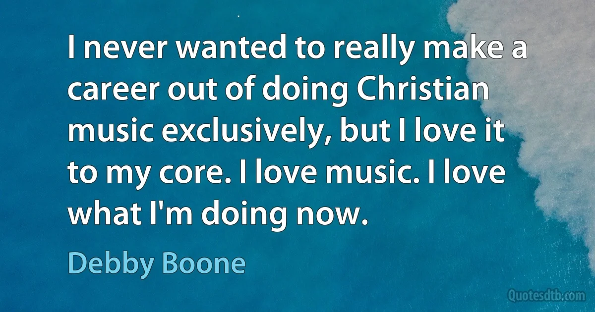 I never wanted to really make a career out of doing Christian music exclusively, but I love it to my core. I love music. I love what I'm doing now. (Debby Boone)