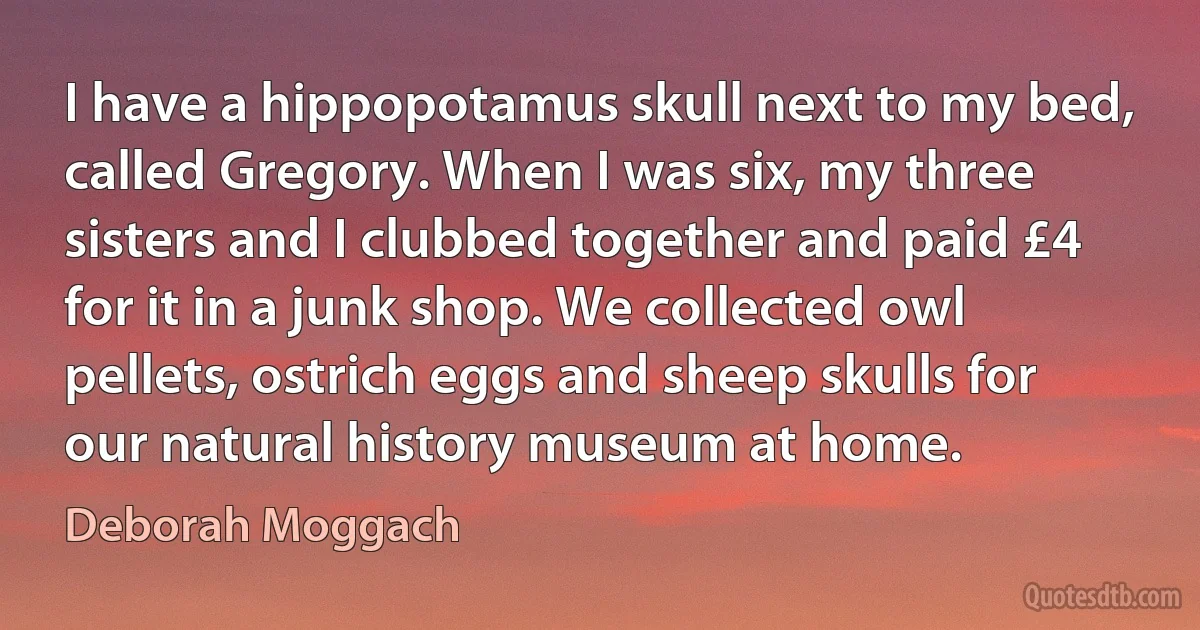 I have a hippopotamus skull next to my bed, called Gregory. When I was six, my three sisters and I clubbed together and paid £4 for it in a junk shop. We collected owl pellets, ostrich eggs and sheep skulls for our natural history museum at home. (Deborah Moggach)