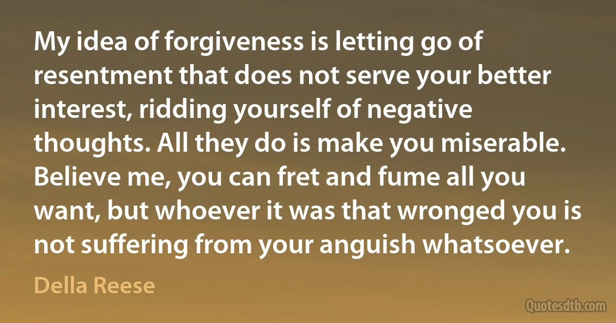 My idea of forgiveness is letting go of resentment that does not serve your better interest, ridding yourself of negative thoughts. All they do is make you miserable. Believe me, you can fret and fume all you want, but whoever it was that wronged you is not suffering from your anguish whatsoever. (Della Reese)