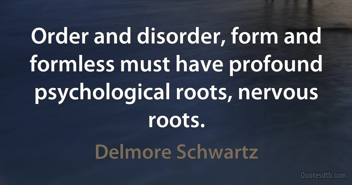 Order and disorder, form and formless must have profound psychological roots, nervous roots. (Delmore Schwartz)