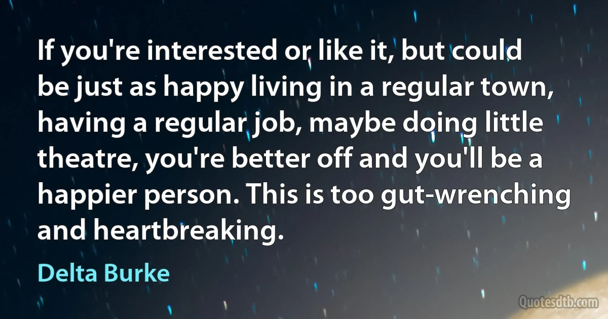 If you're interested or like it, but could be just as happy living in a regular town, having a regular job, maybe doing little theatre, you're better off and you'll be a happier person. This is too gut-wrenching and heartbreaking. (Delta Burke)