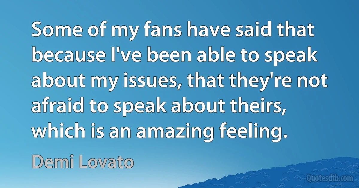 Some of my fans have said that because I've been able to speak about my issues, that they're not afraid to speak about theirs, which is an amazing feeling. (Demi Lovato)