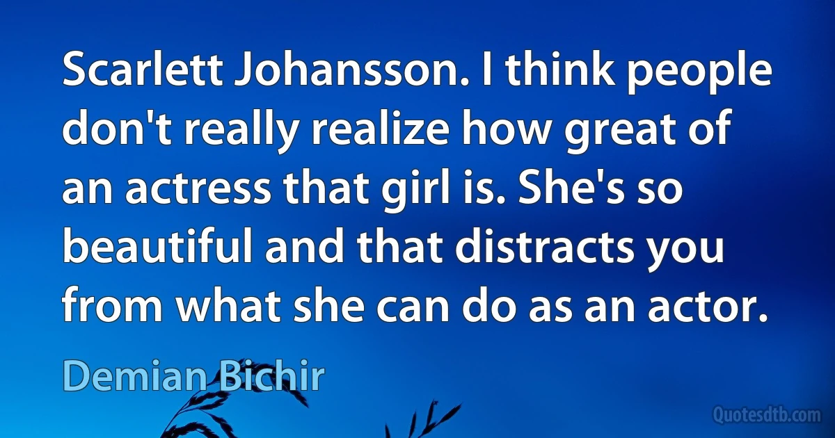 Scarlett Johansson. I think people don't really realize how great of an actress that girl is. She's so beautiful and that distracts you from what she can do as an actor. (Demian Bichir)