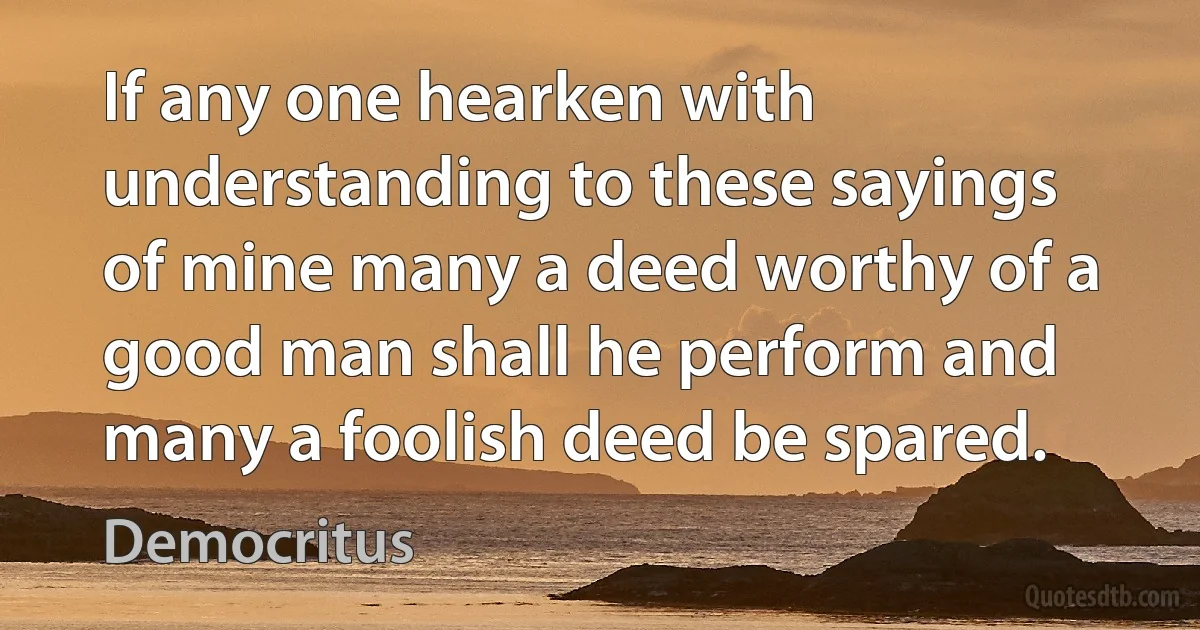 If any one hearken with understanding to these sayings of mine many a deed worthy of a good man shall he perform and many a foolish deed be spared. (Democritus)