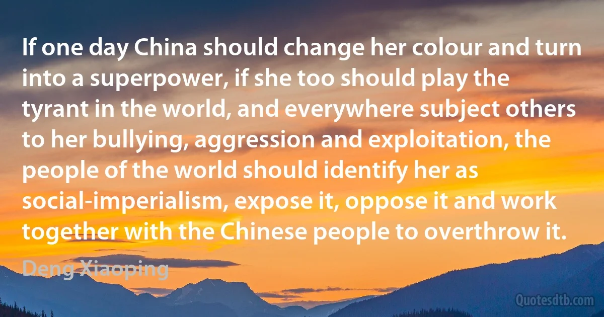 If one day China should change her colour and turn into a superpower, if she too should play the tyrant in the world, and everywhere subject others to her bullying, aggression and exploitation, the people of the world should identify her as social-imperialism, expose it, oppose it and work together with the Chinese people to overthrow it. (Deng Xiaoping)