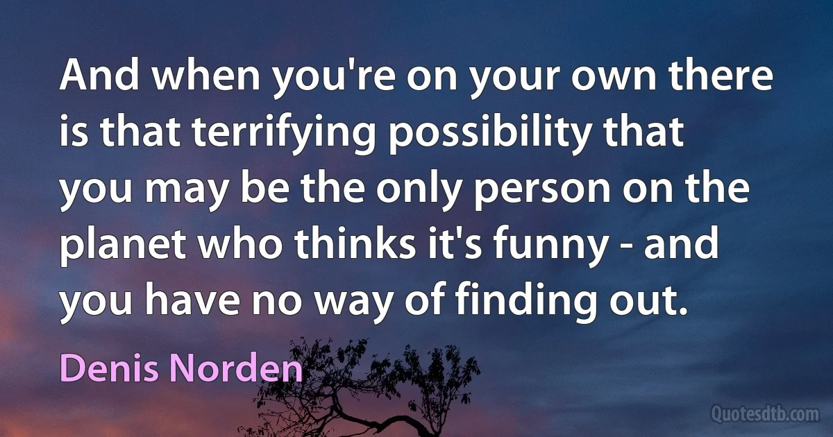 And when you're on your own there is that terrifying possibility that you may be the only person on the planet who thinks it's funny - and you have no way of finding out. (Denis Norden)