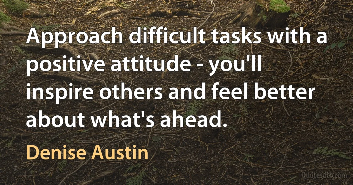 Approach difficult tasks with a positive attitude - you'll inspire others and feel better about what's ahead. (Denise Austin)