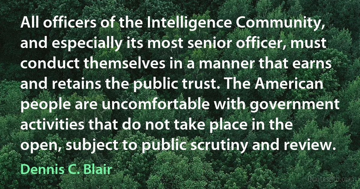 All officers of the Intelligence Community, and especially its most senior officer, must conduct themselves in a manner that earns and retains the public trust. The American people are uncomfortable with government activities that do not take place in the open, subject to public scrutiny and review. (Dennis C. Blair)