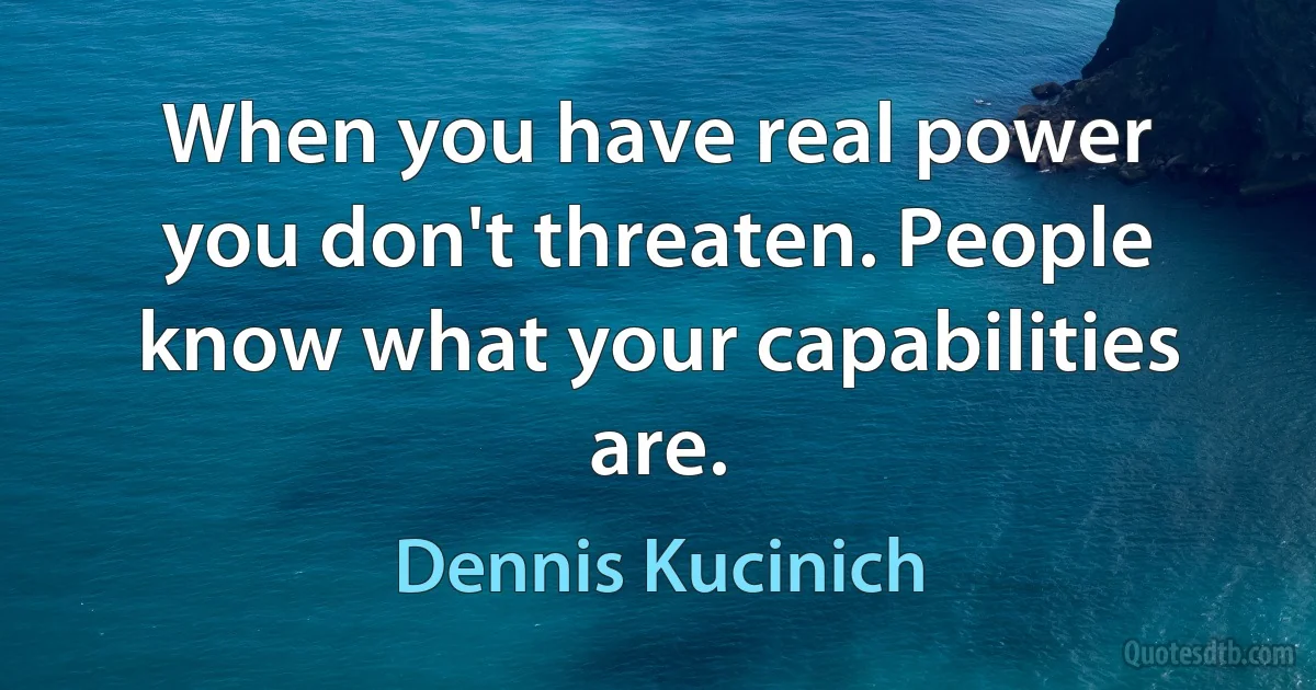 When you have real power you don't threaten. People know what your capabilities are. (Dennis Kucinich)