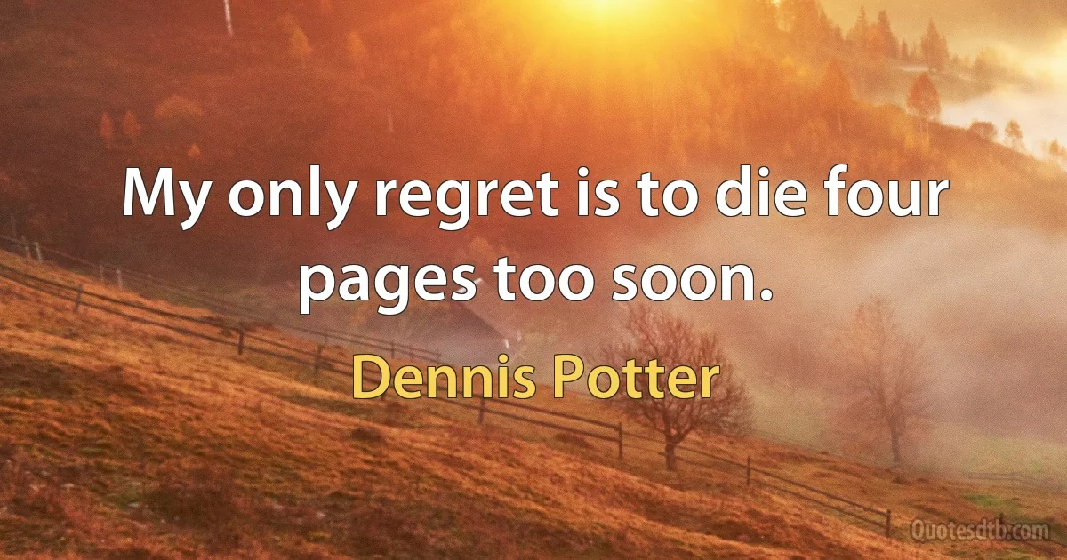 My only regret is to die four pages too soon. (Dennis Potter)