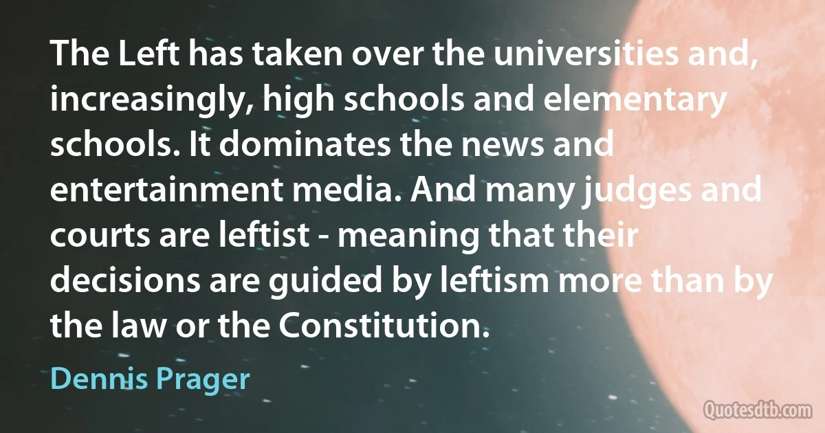 The Left has taken over the universities and, increasingly, high schools and elementary schools. It dominates the news and entertainment media. And many judges and courts are leftist - meaning that their decisions are guided by leftism more than by the law or the Constitution. (Dennis Prager)