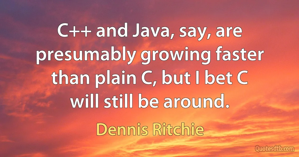 C++ and Java, say, are presumably growing faster than plain C, but I bet C will still be around. (Dennis Ritchie)