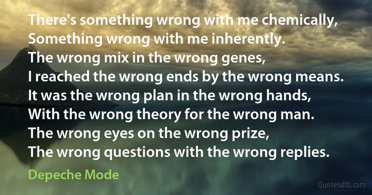 There's something wrong with me chemically,
Something wrong with me inherently.
The wrong mix in the wrong genes,
I reached the wrong ends by the wrong means.
It was the wrong plan in the wrong hands,
With the wrong theory for the wrong man.
The wrong eyes on the wrong prize,
The wrong questions with the wrong replies. (Depeche Mode)