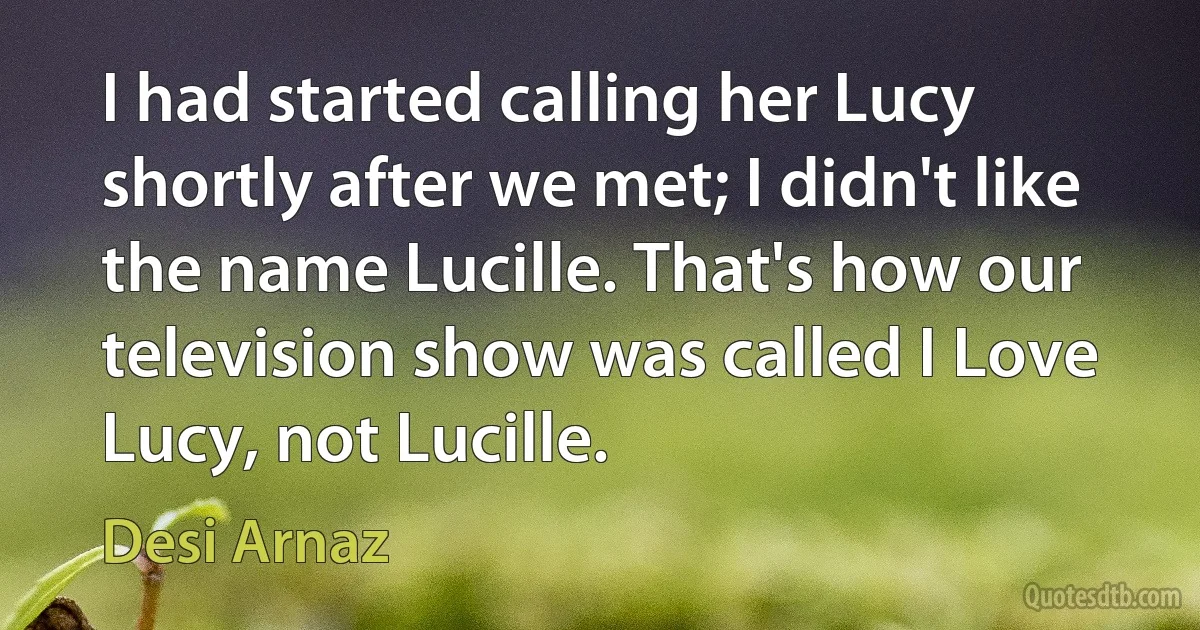 I had started calling her Lucy shortly after we met; I didn't like the name Lucille. That's how our television show was called I Love Lucy, not Lucille. (Desi Arnaz)