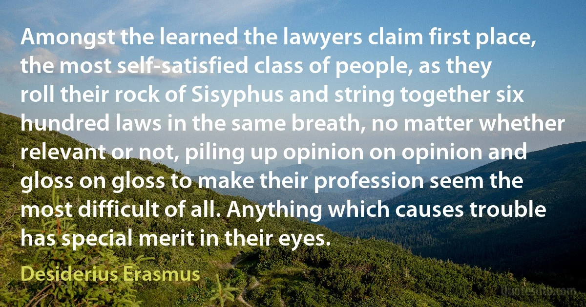 Amongst the learned the lawyers claim first place, the most self-satisfied class of people, as they roll their rock of Sisyphus and string together six hundred laws in the same breath, no matter whether relevant or not, piling up opinion on opinion and gloss on gloss to make their profession seem the most difficult of all. Anything which causes trouble has special merit in their eyes. (Desiderius Erasmus)