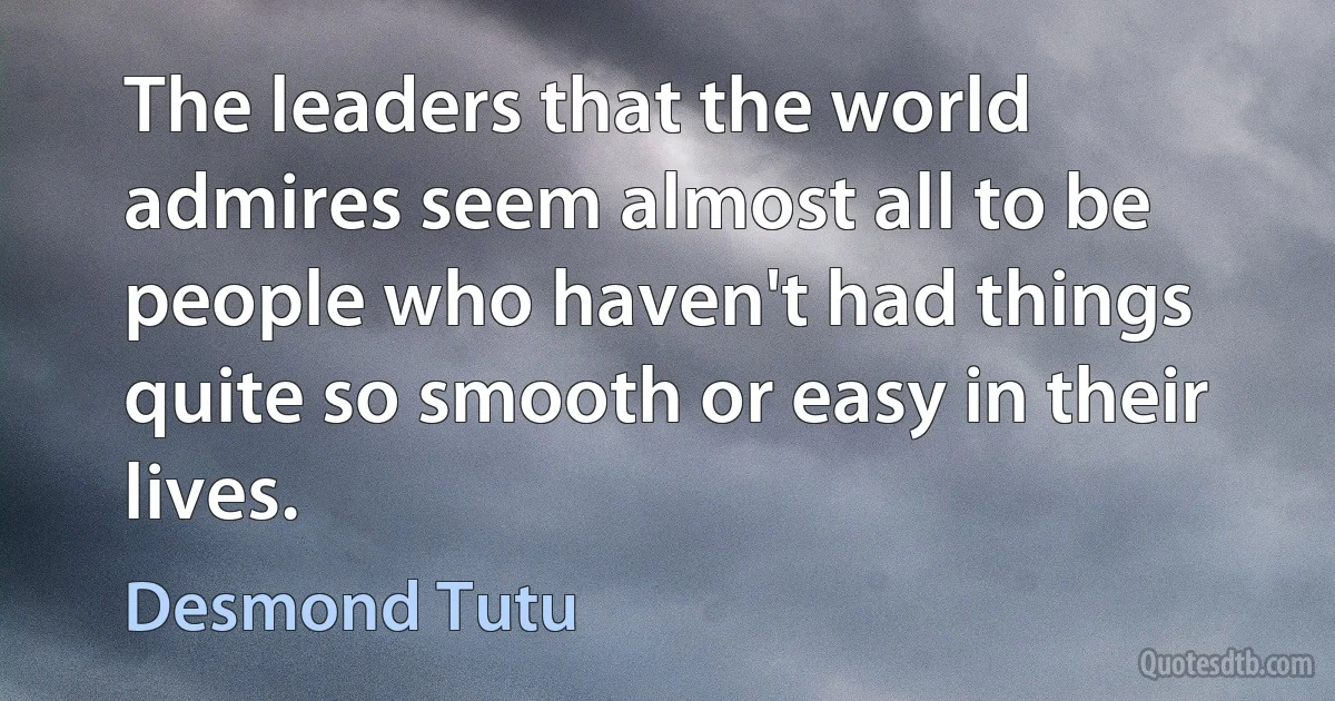 The leaders that the world admires seem almost all to be people who haven't had things quite so smooth or easy in their lives. (Desmond Tutu)