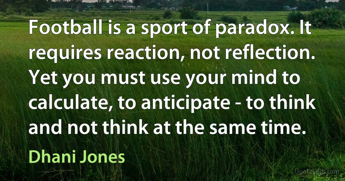 Football is a sport of paradox. It requires reaction, not reflection. Yet you must use your mind to calculate, to anticipate - to think and not think at the same time. (Dhani Jones)