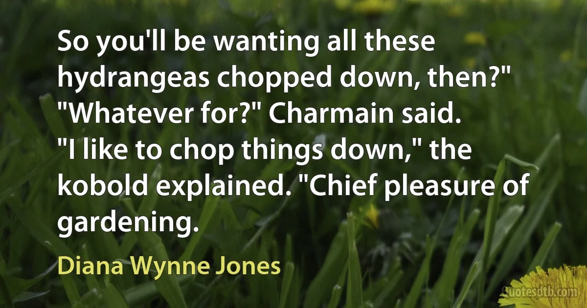 So you'll be wanting all these hydrangeas chopped down, then?"
"Whatever for?" Charmain said.
"I like to chop things down," the kobold explained. "Chief pleasure of gardening. (Diana Wynne Jones)